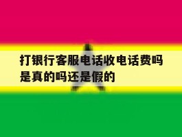 打银行客服电话收电话费吗是真的吗还是假的