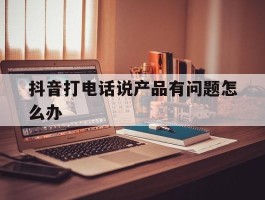 抖音打电话说产品有问题怎么办