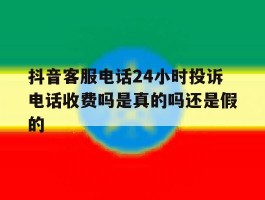 包含抖音客服电话24小时投诉电话收费吗是真的吗还是假的的词条