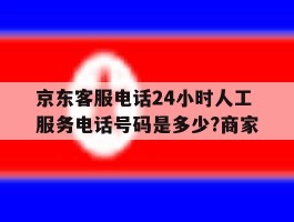 包含京东客服电话24小时人工服务电话号码是多少?商家的词条