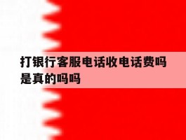 打银行客服电话收电话费吗是真的吗吗