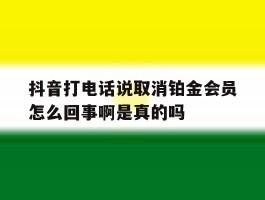 关于抖音打电话说取消铂金会员怎么回事啊是真的吗的信息