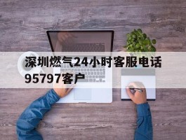深圳燃气24小时客服电话95797客户的简单介绍
