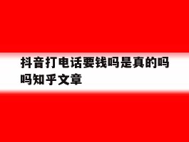 抖音打电话要钱吗是真的吗吗知乎文章