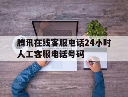 腾讯在线客服电话24小时人工客服电话号码
