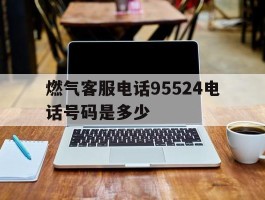 燃气客服电话95524电话号码是多少的简单介绍