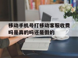 移动手机号打移动客服收费吗是真的吗还是假的的简单介绍
