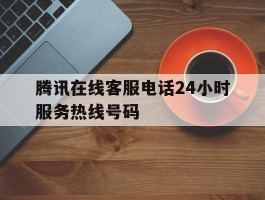 腾讯在线客服电话24小时服务热线号码