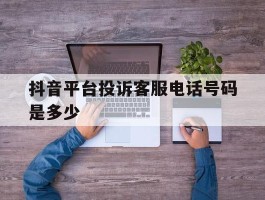 抖音平台投诉客服电话号码是多少