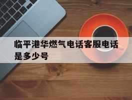 包含临平港华燃气电话客服电话是多少号的词条