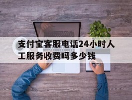 支付宝客服电话24小时人工服务收费吗多少钱