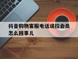 抖音购物客服电话误拉会员怎么回事儿