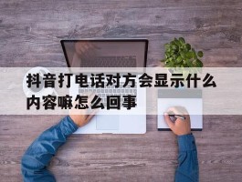 抖音打电话对方会显示什么内容嘛怎么回事的简单介绍
