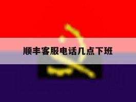 顺丰客服电话几点下班