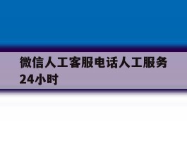 关于微信人工客服电话人工服务24小时的信息