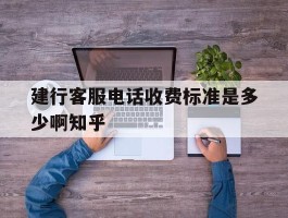 建行客服电话收费标准是多少啊知乎