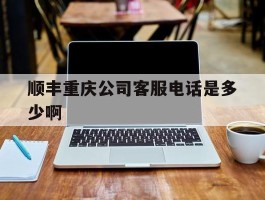 顺丰重庆公司客服电话是多少啊的简单介绍