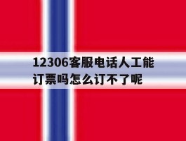 12306客服电话人工能订票吗怎么订不了呢的简单介绍