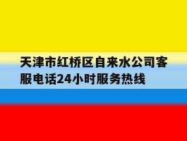 天津市红桥区自来水公司客服电话24小时服务热线的简单介绍
