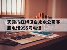 天津市红桥区自来水公司客服电话955号电话的简单介绍
