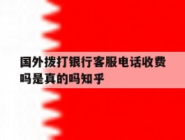 关于国外拨打银行客服电话收费吗是真的吗知乎的信息