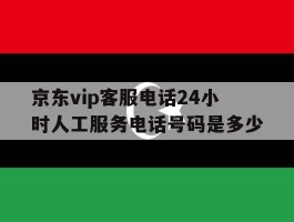 京东vip客服电话24小时人工服务电话号码是多少的简单介绍