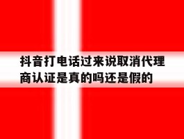 抖音打电话过来说取消代理商认证是真的吗还是假的的简单介绍