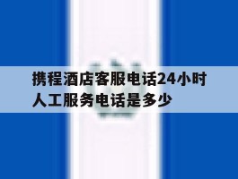 携程酒店客服电话24小时人工服务电话是多少
