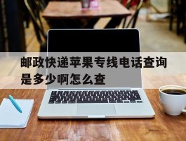 邮政快递苹果专线电话查询是多少啊怎么查
