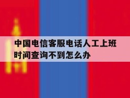 包含中国电信客服电话人工上班时间查询不到怎么办的词条
