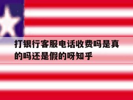 关于打银行客服电话收费吗是真的吗还是假的呀知乎的信息