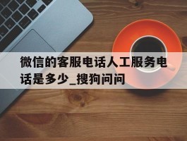微信的客服电话人工服务电话是多少_搜狗问问的简单介绍