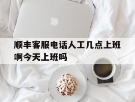 包含顺丰客服电话人工几点上班啊今天上班吗的词条