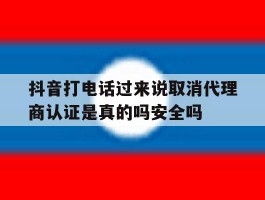 抖音打电话过来说取消代理商认证是真的吗安全吗的简单介绍