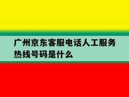 关于广州京东客服电话人工服务热线号码是什么的信息