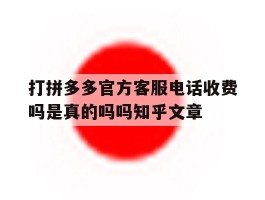 关于打拼多多官方客服电话收费吗是真的吗吗知乎文章的信息